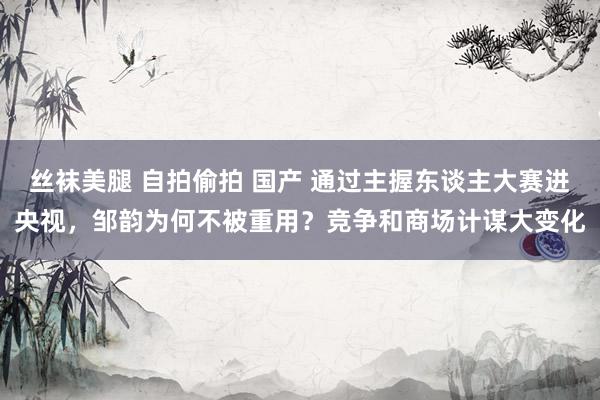 丝袜美腿 自拍偷拍 国产 通过主握东谈主大赛进央视，邹韵为何不被重用？竞争和商场计谋大变化