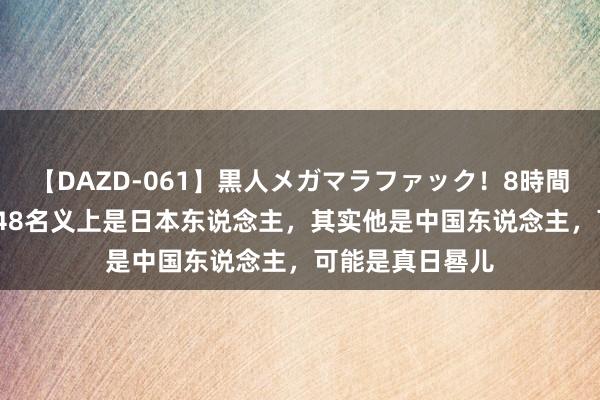 【DAZD-061】黒人メガマラファック！8時間 孤战迷城：9548名义上是日本东说念主，其实他是中国东说念主，可能是真日晷儿