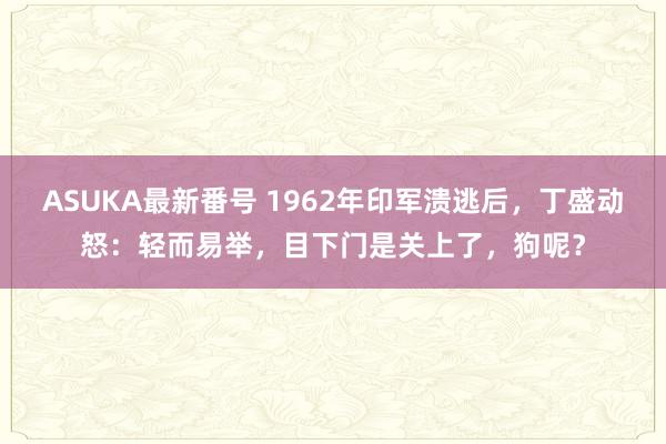 ASUKA最新番号 1962年印军溃逃后，丁盛动怒：轻而易举，目下门是关上了，狗呢？