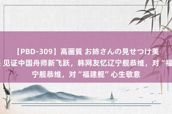 【PBD-309】高画質 お姉さんの見せつけ美尻＆美脚の誘惑 见证中国舟师新飞跃，韩网友忆辽宁舰恭维，对“福建舰”心生敬意