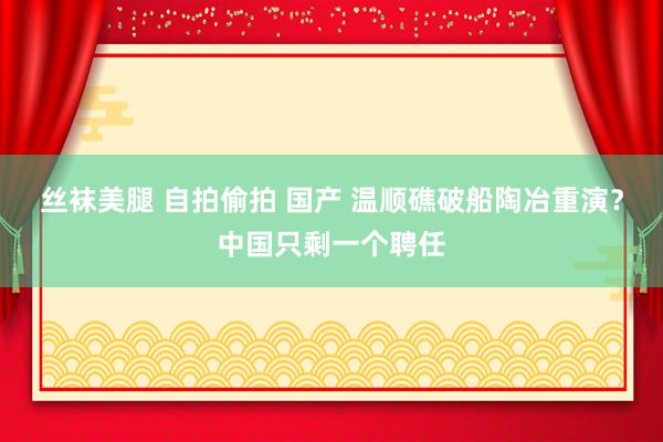 丝袜美腿 自拍偷拍 国产 温顺礁破船陶冶重演？中国只剩一个聘任