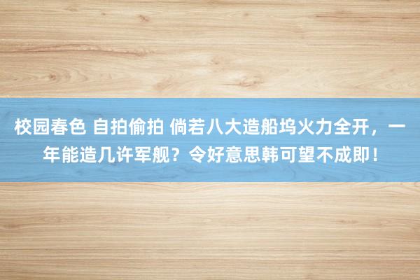 校园春色 自拍偷拍 倘若八大造船坞火力全开，一年能造几许军舰？令好意思韩可望不成即！