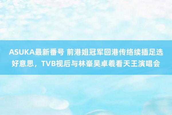 ASUKA最新番号 前港姐冠军回港传络续插足选好意思，TVB视后与林峯吴卓羲看天王演唱会