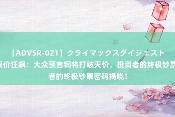 【ADVSR-021】クライマックスダイジェスト 姦鬼 ’10 铜价狂飙：大众预言铜将打破天价，投资者的终极钞票密码揭晓！