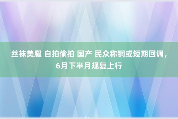 丝袜美腿 自拍偷拍 国产 民众称铜或短期回调，6月下半月规复上行