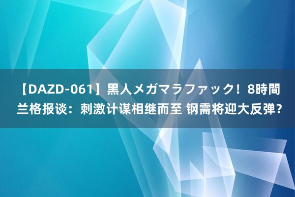 【DAZD-061】黒人メガマラファック！8時間 兰格报谈：刺激计谋相继而至 钢需将迎大反弹？