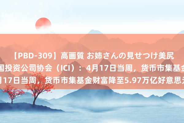 【PBD-309】高画質 お姉さんの見せつけ美尻＆美脚の誘惑 好意思国投资公司协会（ICI）：4月17日当周，货币市集基金财富降至5.97万亿好意思元