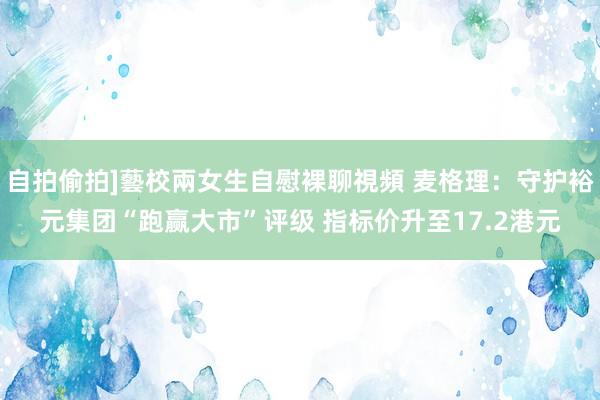 自拍偷拍]藝校兩女生自慰裸聊視頻 麦格理：守护裕元集团“跑赢大市”评级 指标价升至17.2港元