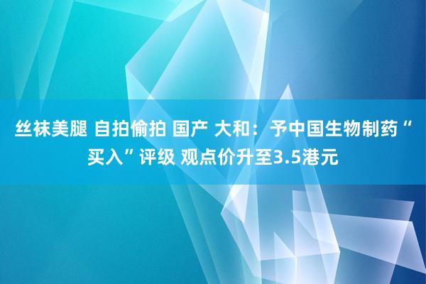 丝袜美腿 自拍偷拍 国产 大和：予中国生物制药“买入”评级 观点价升至3.5港元