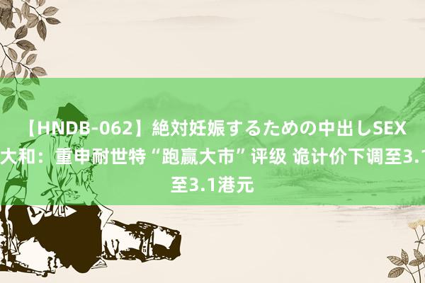 【HNDB-062】絶対妊娠するための中出しSEX！！ 大和：重申耐世特“跑赢大市”评级 诡计价下调至3.1港元