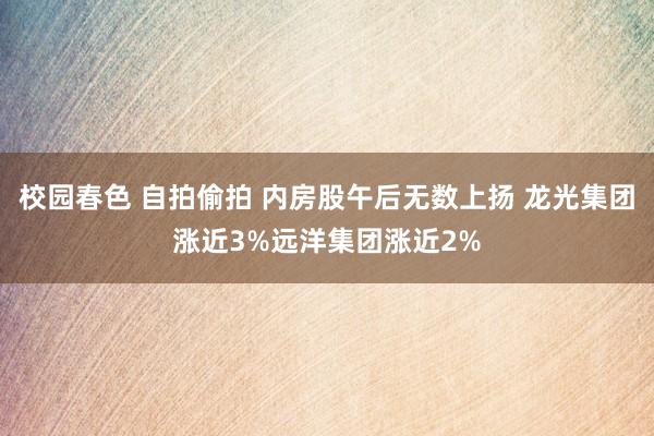 校园春色 自拍偷拍 内房股午后无数上扬 龙光集团涨近3%远洋集团涨近2%