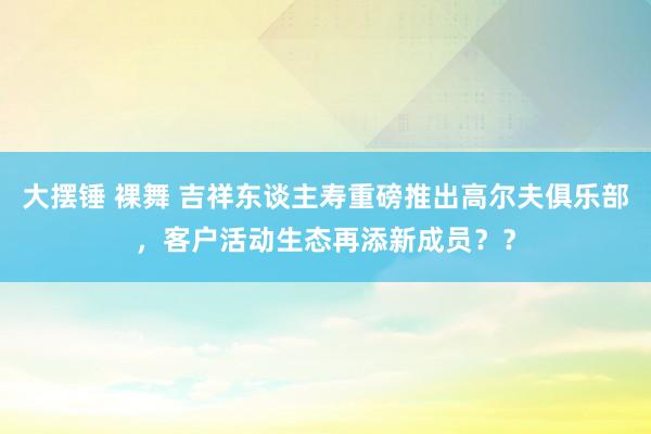 大摆锤 裸舞 吉祥东谈主寿重磅推出高尔夫俱乐部，客户活动生态再添新成员？？