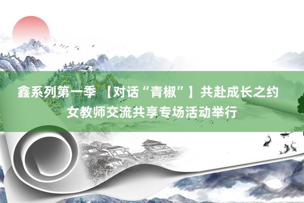 鑫系列第一季 【对话“青椒”】共赴成长之约  女教师交流共享专场活动举行