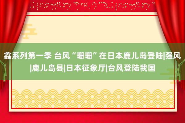 鑫系列第一季 台风“珊珊”在日本鹿儿岛登陆|强风|鹿儿岛县|日本征象厅|台风登陆我国