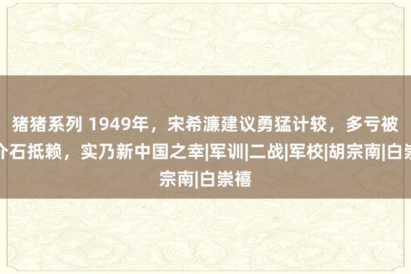 猪猪系列 1949年，宋希濂建议勇猛计较，多亏被蒋介石抵赖，实乃新中国之幸|军训|二战|军校|胡宗南|白崇禧