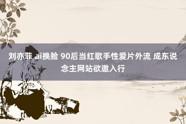 刘亦菲 ai换脸 90后当红歌手性爱片外流 成东说念主网站欲邀入行