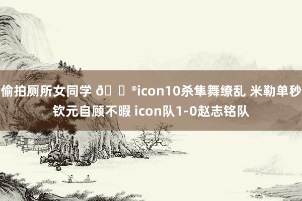 偷拍厕所女同学 🎮icon10杀隼舞缭乱 米勒单秒钦元自顾不暇 icon队1-0赵志铭队