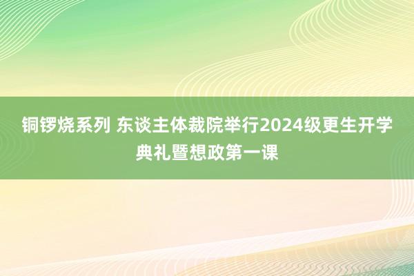 铜锣烧系列 东谈主体裁院举行2024级更生开学典礼暨想政第一课