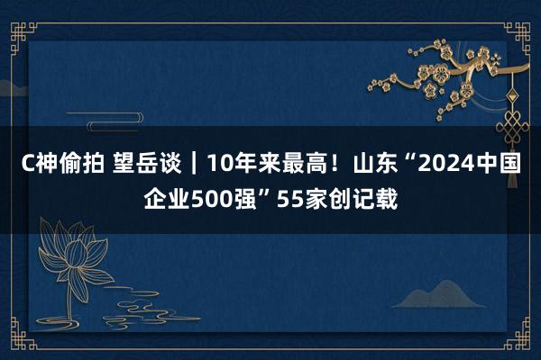 C神偷拍 望岳谈｜10年来最高！山东“2024中国企业500强”55家创记载