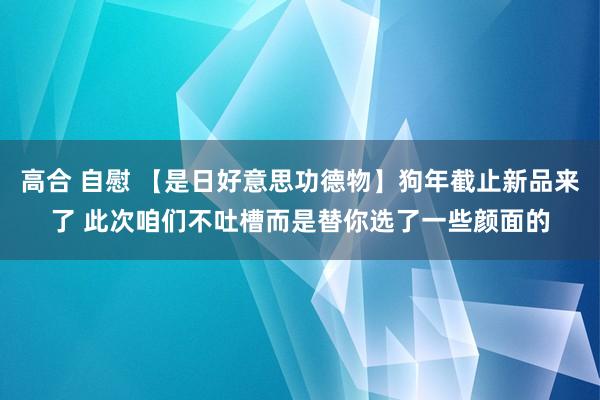 高合 自慰 【是日好意思功德物】狗年截止新品来了 此次咱们不吐槽而是替你选了一些颜面的