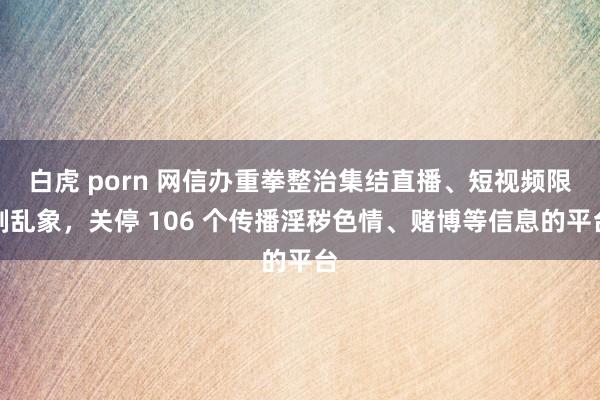 白虎 porn 网信办重拳整治集结直播、短视频限制乱象，关停 106 个传播淫秽色情、赌博等信息的平台