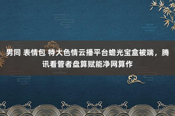 男同 表情包 特大色情云播平台蟾光宝盒被端，腾讯看管者盘算赋能净网算作