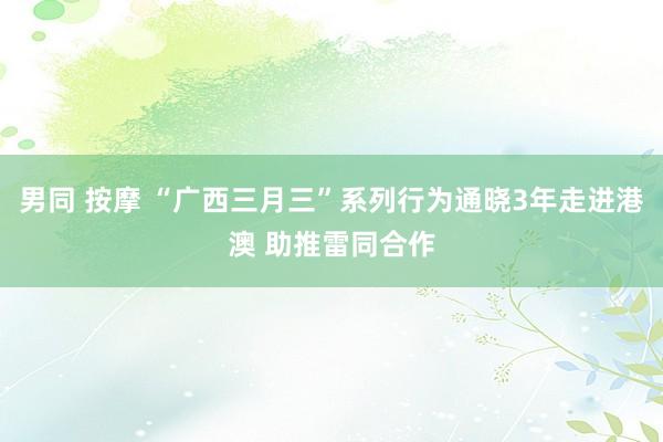 男同 按摩 “广西三月三”系列行为通晓3年走进港澳 助推雷同合作