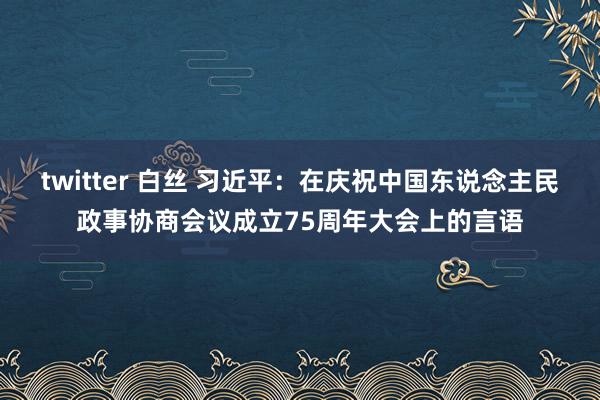 twitter 白丝 习近平：在庆祝中国东说念主民政事协商会议成立75周年大会上的言语