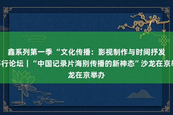 鑫系列第一季 “文化传播：影视制作与时间抒发”平行论坛｜“中国记录片海别传播的新神态”沙龙在京举办