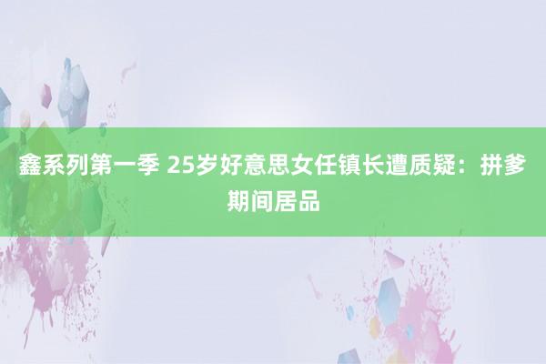 鑫系列第一季 25岁好意思女任镇长遭质疑：拼爹期间居品