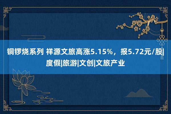 铜锣烧系列 祥源文旅高涨5.15%，报5.72元/股|度假|旅游|文创|文旅产业