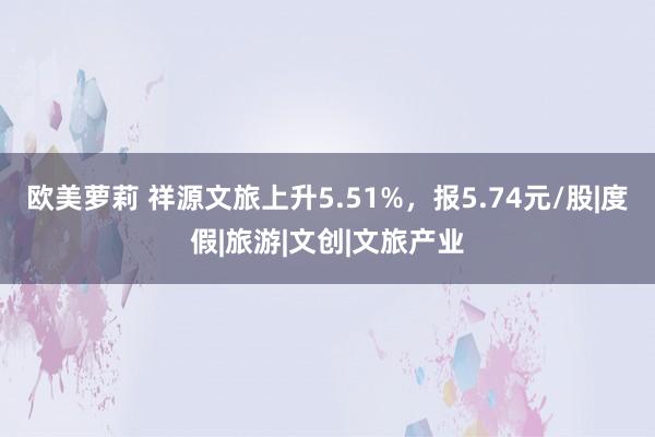 欧美萝莉 祥源文旅上升5.51%，报5.74元/股|度假|旅游|文创|文旅产业