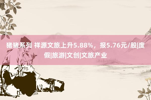 猪猪系列 祥源文旅上升5.88%，报5.76元/股|度假|旅游|文创|文旅产业