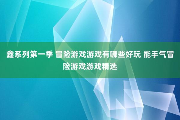 鑫系列第一季 冒险游戏游戏有哪些好玩 能手气冒险游戏游戏精选