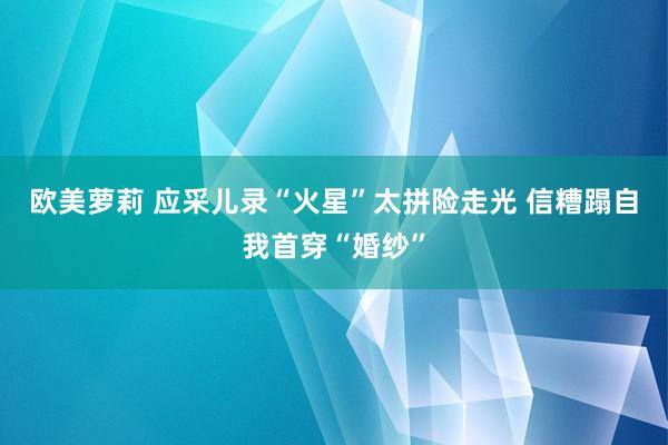 欧美萝莉 应采儿录“火星”太拼险走光 信糟蹋自我首穿“婚纱”